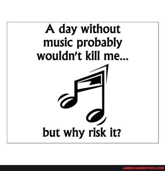 A day without music probably wouldn't kill me...
but why risk it?