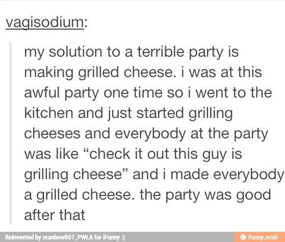 vagisodium:
my solution to a terrible party is
making grilled cheese. i was at this
awful party one time so i went to the
kitchen and just started grilling
cheeses and everybody at the party
was like "check it out this guy is
grilling cheese" and i made everybody
a grilled cheese. the party was good
after that