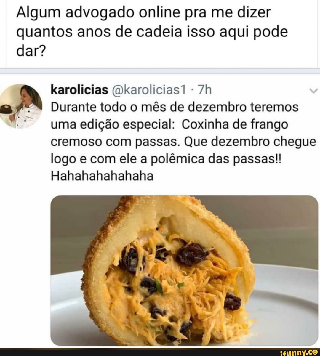 Algum advogado online pra me dizer
quantos anos de cadeia isso aqui pode
dar?
7h a Durante todo o mês de dezembro teremos
uma edição especial: Coxinha de frango
cremoso com passas. Que dezembro chegue
logo e com ele a polêmica das passas!!
Hahahahahahaha