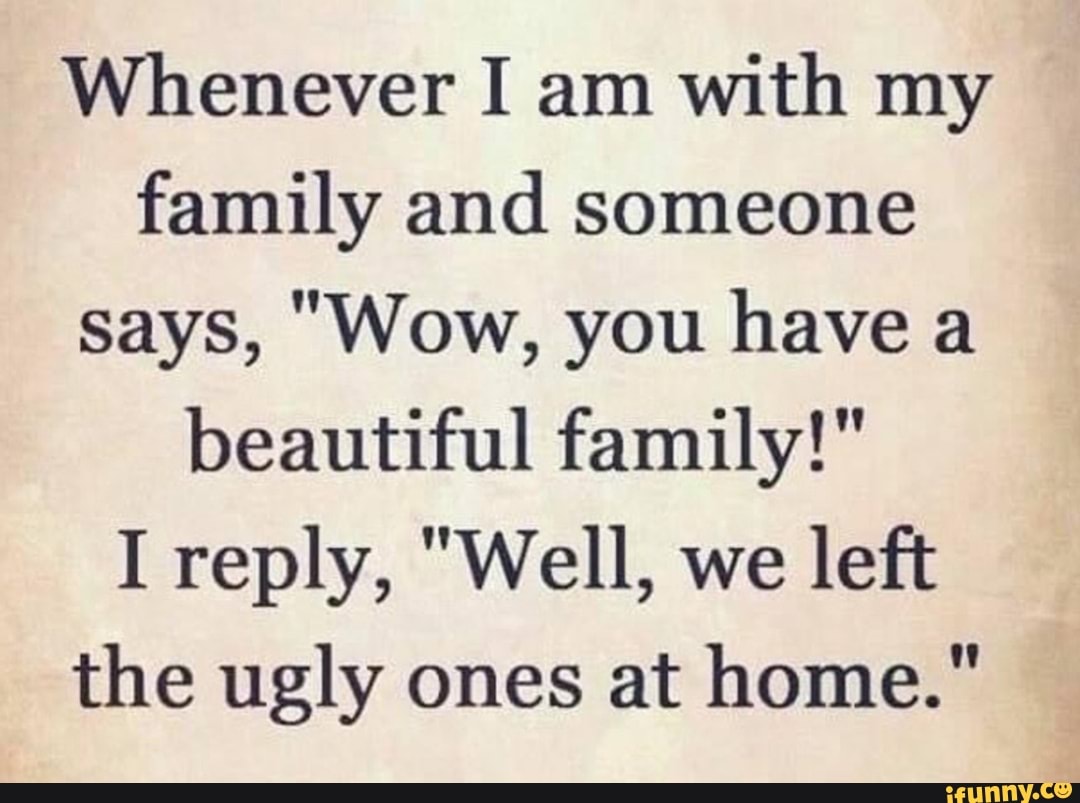 Whenever I am with my family and someone says, "Wow, you have a beautiful family!"
I reply, "Well, we left the ugly ones at home."