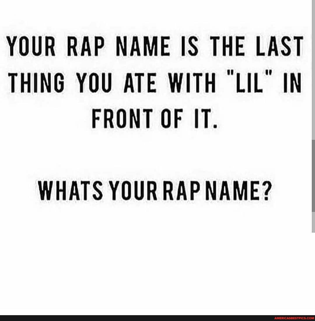 YOUR RAP NAME IS THE LAST THING YOU ATE WITH "LIL" IN FRONT OF IT.
WHATS YOUR RAP NAME?
