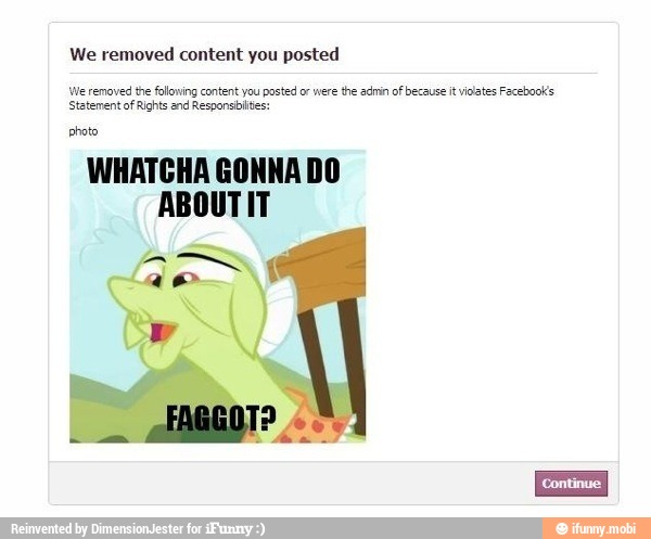 We removed content you posted
We removed the folowing content you posted or were
the admin of because it vidates Facebook's
Statement of Rights and Responsbilites:
photo
WHATCHA GONNA DO
ABOUTIT