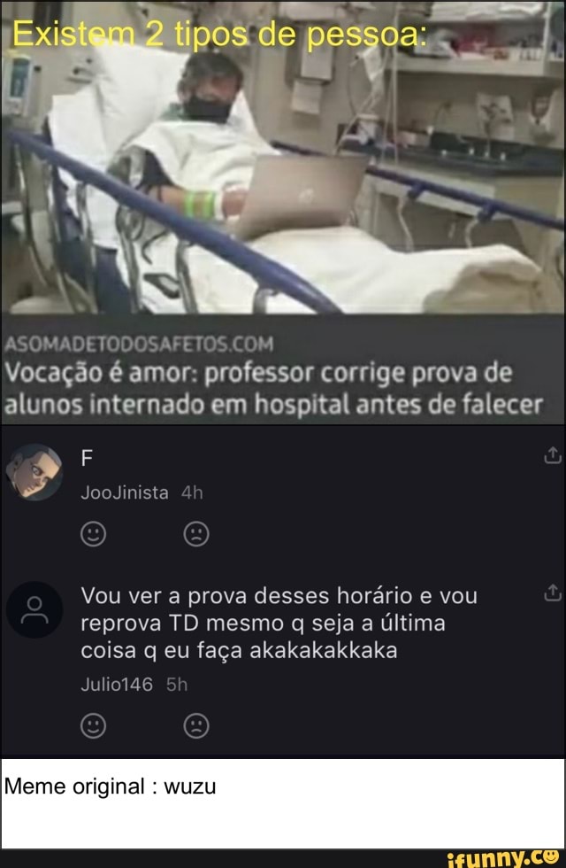 Ex istem tipos de pessoa:
ASOMADET SAFEIOS
Vocação é amor: professor corrige prova de alunos internado em hospital antes de falecer
JooJinista
Vou ver a prova desses horário e vou reprova TD mesmo q seja a última coisa q eu faça akakakakkaka
Meme original wuzu
