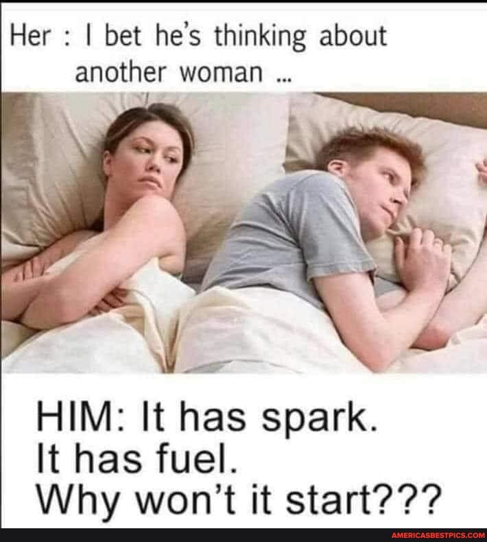Her : I bet he's thinking about another woman
HIM: It has spark.
It has fuel.
Why won't it start???