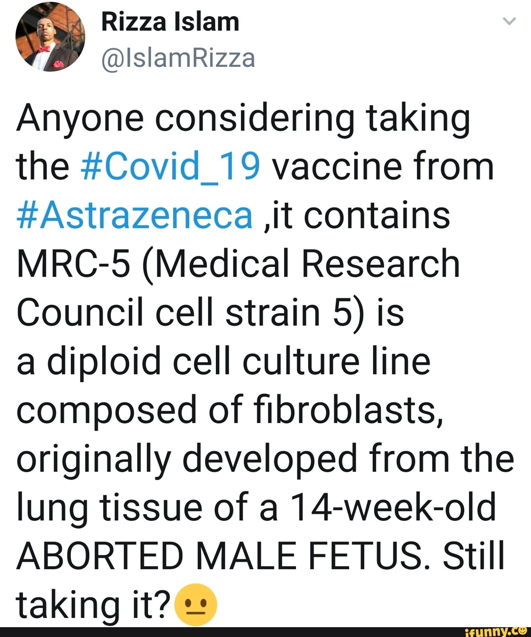 Rizza Islam
@IslamRizza
Anyone considering taking the #Covid_19 vaccine from
#Astrazeneca ,it contains
MRC-5 (Medical Research
Council cell strain 5) is a diploid cell culture line composed of fibroblasts, originally developed from the lung tissue of a 14-week-old
ABORTED MALE FETUS. Still taking it?