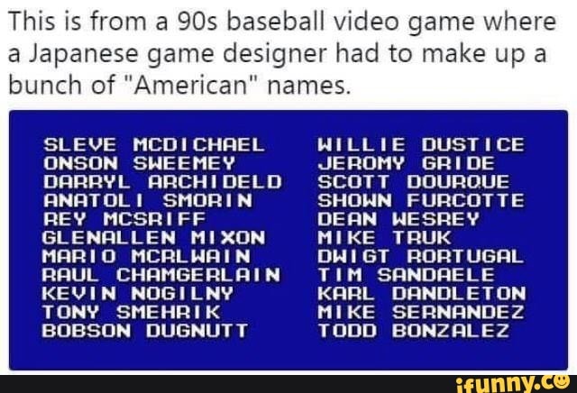 This is from a 905 baseball video game where
a Japanese game designer had to make up a
bunch of ”American" names.
SLEUE NCDICHFIEL NILLIE DUSTICE
DNSDN SNEE HE V JE RDMV GH I DE
DRRRVL RRCH I DE LD SCOTT DOUROUE
RNRTOL I SMDRI N SHDNN FURCDTTE
REV MCSRI FF BERN NESREY
GLENQLLEN NIXON MIKE TRUK
MFIRI D "CRL NF“ N DNI GT RDFITUGFIL
RFIUL CHRMGERLRI N T I I1 SRNDFIELE
KEUI N NUGI LNV KflRL DRNDLETON
T DNV SME HF! I K I1 I KE SE FINFINDEZ
BOBSON DUGNUTT TODD BONZRLEZ