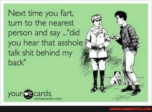 Next time you fart, turn to the nearest person and say ..."did you hear that asshole talk shit behind my back"