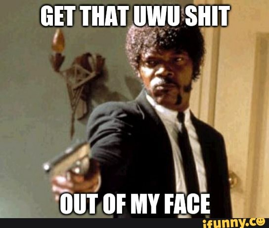 GET THAT UWU SHIT
OUT OF MY FACE