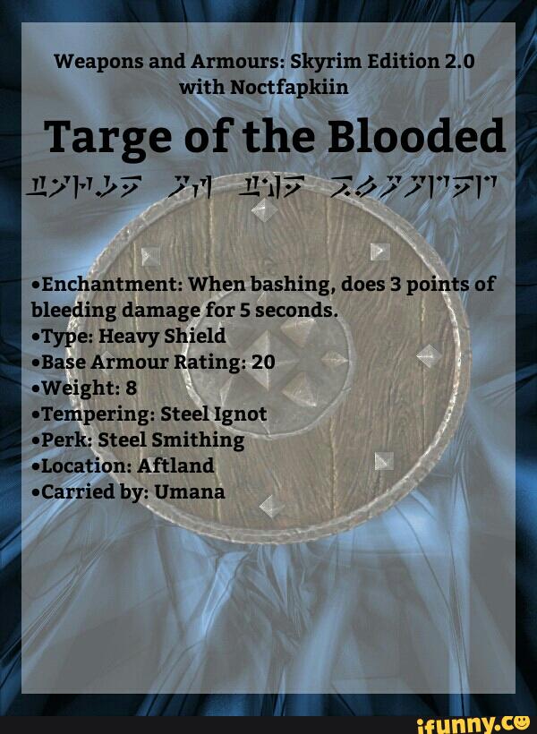 Weapons and Armaurs: Sky'rim Edition 2.0
with Noctfapkiin
Targe of the Blooded
') 1:.- 1'73/7 )'v'l 11117 ).) "1"‘1'7"
'Enchantment: When bashing, does 3 paints of
bleeding damage fur 5 seconds.
I'I‘ype: Heavy Shield
IBase Armour Rating: 20
-Weightz 8
ITempering: Steel lgnut
-Perkz Steel Smithing
'Location: Aftland
-Carried by: Uruana