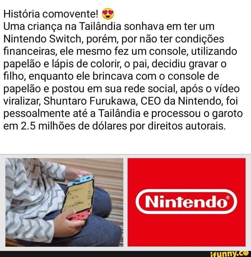 História comovente!
Uma criança na Tailândia sonhava em ter um
Nintendo Switch, porém, por não ter condições financeiras, ele mesmo fez um console, utilizando papelão e lápis de colorir, o pai, decidiu gravar o filho, enquanto ele brincava com o console de papelão e postou em sua rede social, após o vídeo viralizar, Shuntaro Furukawa, CEO da Nintendo, foi pessoalmente até a Tailândia e processou o garoto em 2.5 milhões de dólares por direitos autorais.
Nintendo