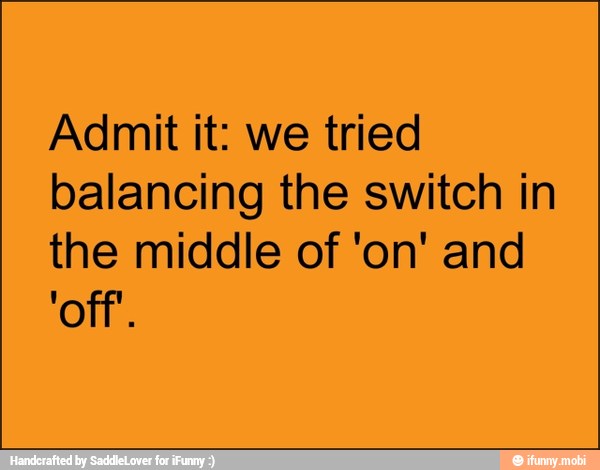 Admit it: we tried
balancing the switch in
the middle of 'on' and
