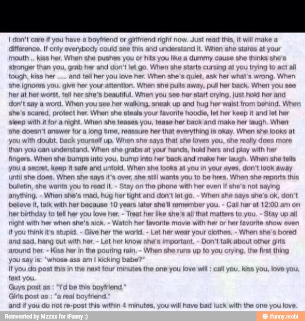 I don't care if you have a
boyfriend or girttriend ri
difference. If only everybody could see this ai
mouth kiss her. When she pushes yc
stronger than you, grab her and con't let go. When she starts cursing at you trying to
tough, kis
she ignores you. giv
ight now. Just read this, it will make a
1d understand jt. When she aros at your
or hits you like a dummy cause she thinks she's
her and tell her you love her. When she's quiet, ask her what's wrong. When
ntion. When shé
pulls away, pull her back. When you see
her at her worst, tell her she's beautiful. When you see her start crying, just hoki her and
don't sa Whe:
hor your a
a word. When you see
walking, sneak up and hug her waist from behind.
she's scared, protect her. When she
sleep with it for a night. Wien sh
steals your
favorite
ases you, tease her back and make her laugh. When
she doesn't answer for a jong time, reassure her that everything Is okay. When she looks at
aif up, When she
n understand. When she grabs
at
your hands, hold hers and
play with her
fingers. When she bumps into you, bump inte her back and make her laugh. When she tells
ort, Keep it y
Joes, When she says it's over, she still wants you to be hers. When she reports this
hor keep it and let her
you
with doubt, back your
than you
a
that she loves you, sho really does more
looks at you in your eyes, do
bulletin, ahe w nts you to read It.
Stay on
the phone with her even If she's not saying
ll hor at 12:00 am on
anything.
When she's mad, hug hor tight and don't let go.
When al
believe it, talk with her because 10 years later she'll remember you.
C
hee birthday to tall her you love her.
Tr ke she's all that matters to you ay up al
night with her when she's sick.
Watch her favorite movie with her or her favorite show oven
ft you think it's stupid.
Give her the world. her wear your clothes.
When she's bored
jad, hang out with her.
Lot her
know she's important,
Don't talk about other gitts
ing rain,
When she runs up to you crying, the first thing
you say is:
"whose ass am I kicking babe?
It you do post this in th
und her.
Kiss her in the p
next four minutes the one you love will: call you, kiss you, love you.
text you.
Guys post as
"I'd be this boyfriend,
d
and if you do not re-post this within 4 minutes
Girls post as
real boyfrie
you will have bad luck with the one you love.