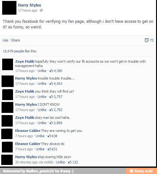 EH Harry Styles
Thank you facebook for verifying my fan page, although I don't have access to get on
it? so funny, so weird.
Like
Share Br
AS
Zayn Malikchopefuly they won't verify our
fb accounts so we
won't getín trouble with
AS
Harry Styles trouble trouble trouble,
s ago
*Unlke +40 4,563
Zayn Malik you think they wil find us?
MOE
Harry Styles IDONTKNOV
ago
*Unike
133,782
Zayn Malik okay man be cool
haha,
290
Unlike 3,969
y
are coming to get you
raed
Eleanor Calder They alvays do
Harry Styles stop scaring tte zayn