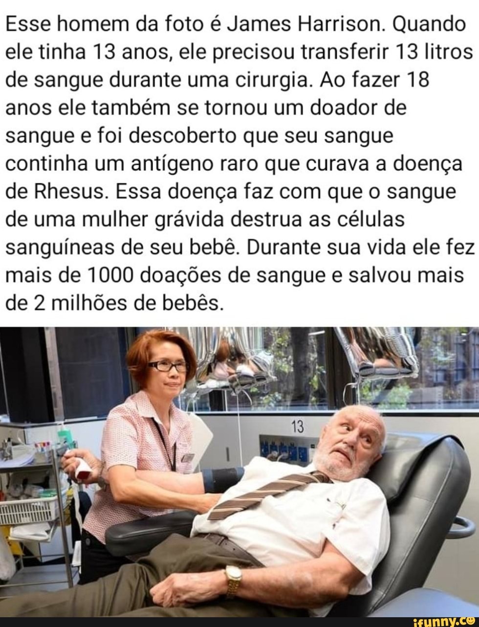 Esse homem da foto é James Harrison. Quando ele tinha 13 anos, ele precisou transferir 13 litros de sangue durante uma cirurgia. Ao fazer 18 anos ele também se tornou um doador de sangue e foi descoberto que seu sangue continha um antígeno raro que curava a doença de Rhesus. Essa doença faz com que o sangue de uma mulher grávida destrua as células sanguíneas de seu bebê. Durante sua vida ele fez mais de 1000 doações de sangue e salvou mais de 2 milhões de bebês.
IN