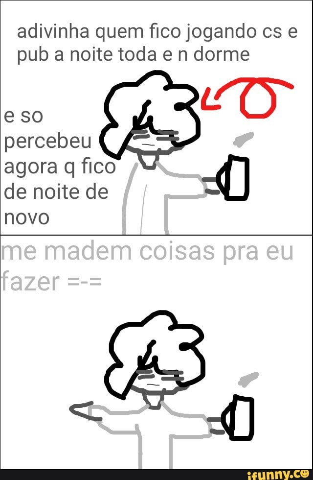 adivinha quem fico jogando cs e
pub a noite toda e n dorme
percebeu
agora q fico A)
de noite de =
novo
