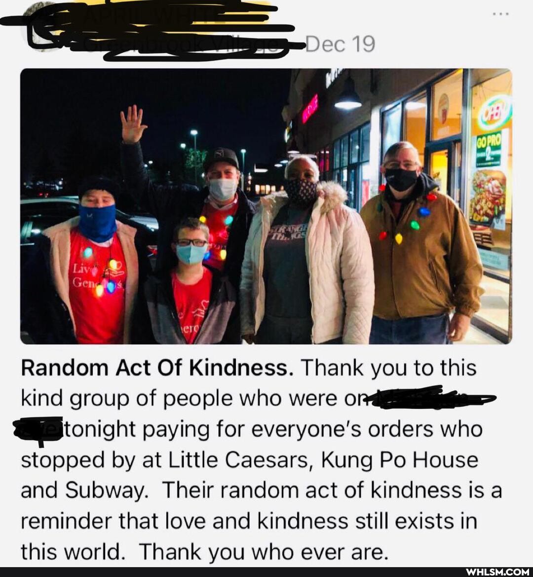 re
Random Act Of Kindness. Thank you to this kind group of people who were
tonight paying for everyone's orders who stopped by at Little Caesars, Kung Po House and Subway. Their random act of kindness is a reminder that love and kindness still exists in thic world Thank voirwho ever are