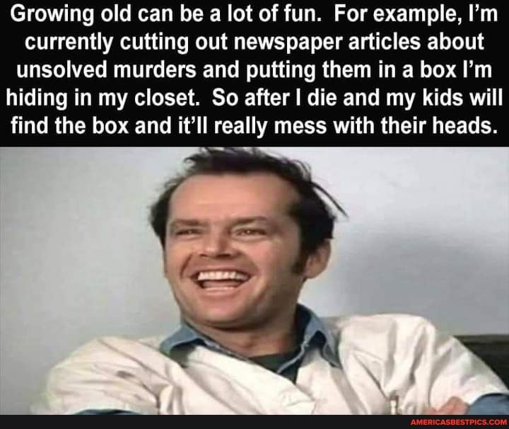 Growing old can be a lot of fun. For example, I'm currently cutting out newspaper articles about
unsolved murders and putting them in a box I'm hiding in my closet. So after I die and my kids will find the box and it'll really mess with their heads.