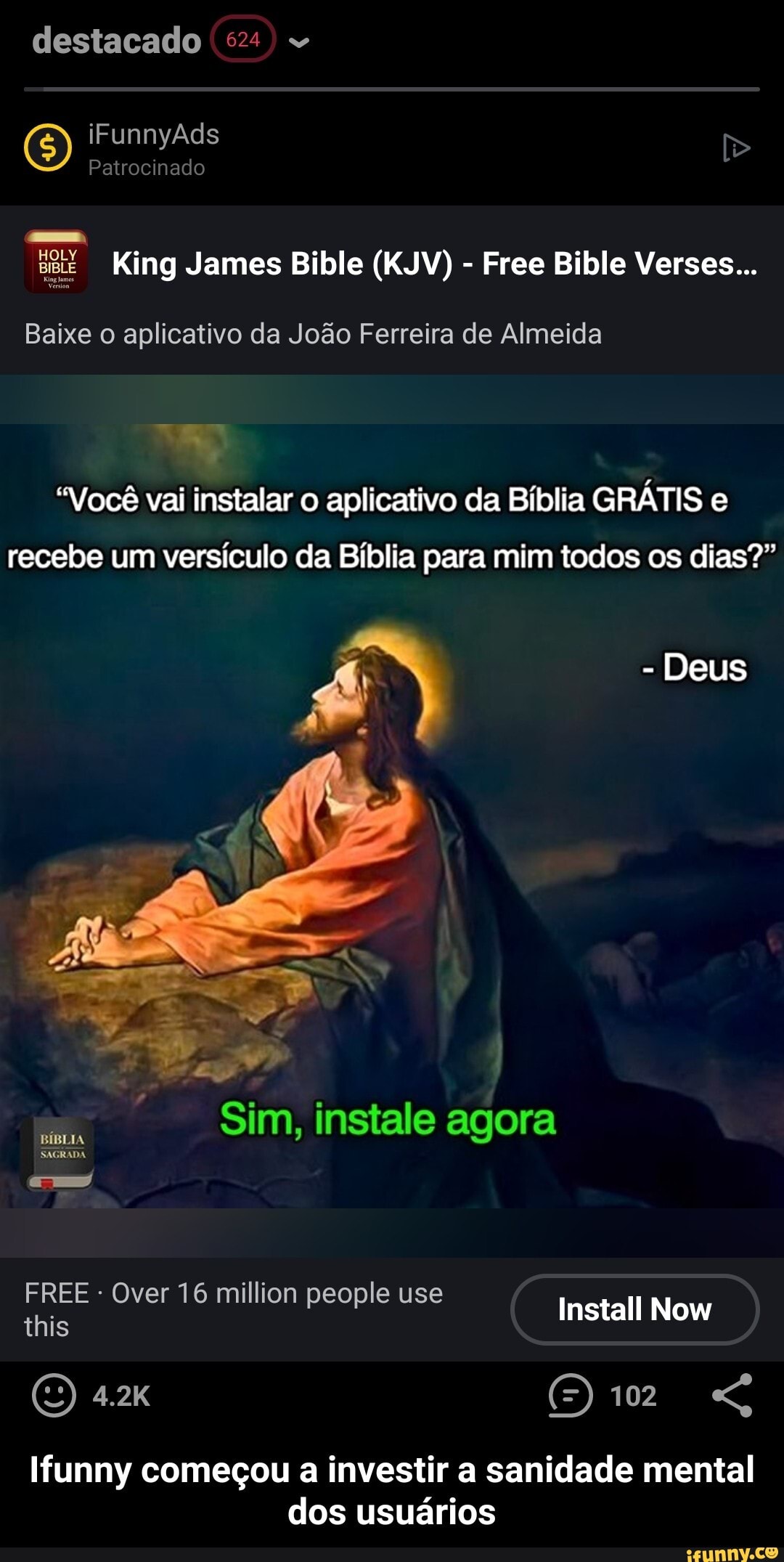 destacado
O) Ad Patrocinado
King James Bible (KJV) Free Bible Verses...
Baixe o aplicativo da João Ferreira de Almeida
"Você vai instalar aplicativo da Bíblia GRÁTIS e recebe um versículo da Bíblia para mim todos os dias?"
- Deus
Sim, instale agora
SAGRADA
FREE - Over 16 million people use this
Install Now
102
Ifunny começou a investir a sanidade mental dos usuários - Ifunny começou a investir a sanidade mental dos usuários