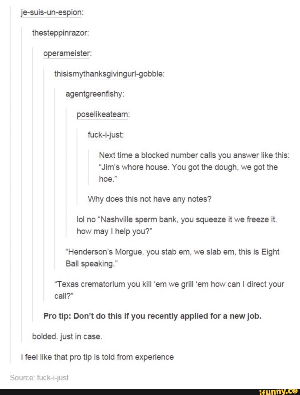 je-suis-un-espion: thesteppinrazor: operameister: thisismythanksgivingurl-gobbie: agentgreenfishy: poselikeateam: fuck-i-just:
Next time a blocked number calls you answer like this:
"Jim's whore house. You got the dough, we got the hoe."
Why does this not have any notes?
lol no "Nashville sperm bank, you squeeze it we freeze it.
how may I help you?"
"Henderson's Morgue, you stab em, we slab em, this is Eight
Ball speaking."
"Texas crematorium you kill 'em we grill 'em how can I direct your call?"
Pro tip: Don't do this if you recently applied for a new job.
bolded. just in case.
feel like that pro tip is told from experience
Source fuck just