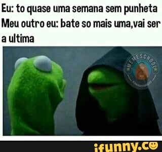 Eu: to quase uma semana sem punheta
Meu outro eu: bate so mais uma,vai ser
a ultima