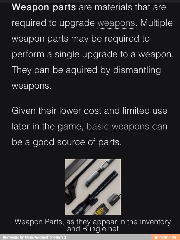 Weapon parts are materials that are
required to upgrade w
weapon parts may be required to
perform a single upgrade to a weapon.
They can be aquired by dismantling
weapons.
Given their lower cost and limited use
later in the game, basic weapons can
Weapon Parts, as they appear in the Inventory
and Bungie.net