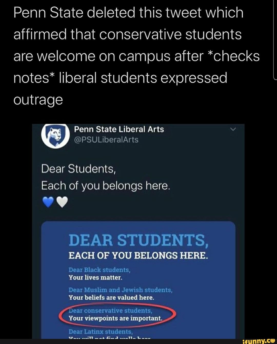 Penn State deleted this tweet which
affirmed that conservative students
are welcome on campus after *checks
notes* liberal students expressed
outrage
Penn State Liberal Arts v
Each of you belongs here.
DEAR STUDENTS,
EACH OF YOU BELONGS HERE.
Dear Black students,
Pee prt laa
Dear Muslim and Jewish students,
Your beliefs are valued here.
PES ANIOS
Your viewpoints are important.
Dear Latinx students,
re
omit
to