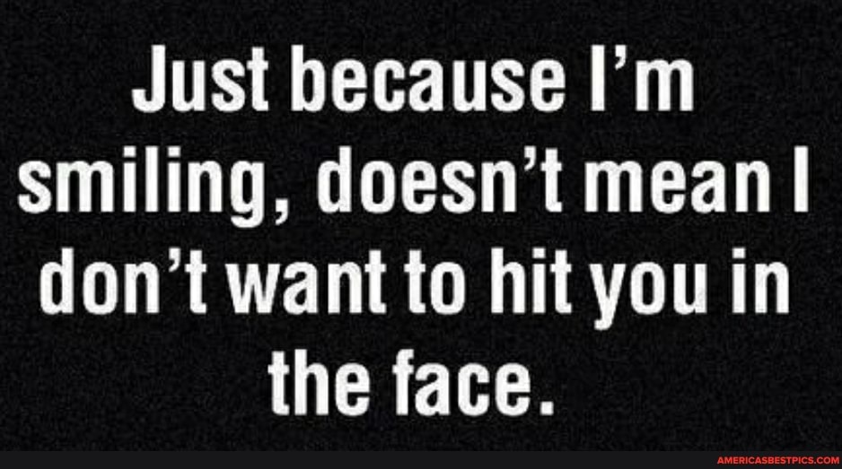 Just because I'm smiling, doesn't mean I don't want to hit you in the face.