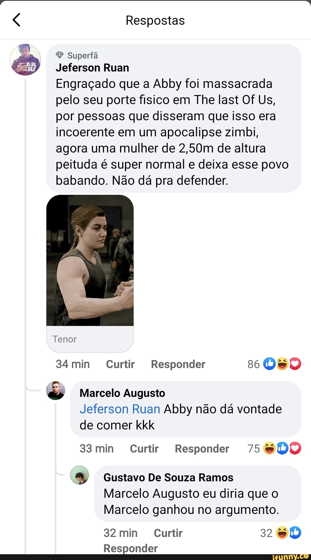 Respostas
Superfã
Jeferson Ruam
Engraçado que a Abby foi massacrada pelo seu porte fisico em The last Of Us, por pessoas que disseram que isso era incoerente em um apocalipse zimbi, agora uma mulher de 2,50m de altura peituda é super normal e deixa esse povo babando. Não dá pra defender.
Tenor
34min Curtir Responder 860%
Marcelo Augusto
Jeferson Ruan Abby não dá vontade de comer kkk
33min Curtir Responder 75
93 Gustavo De Souza Ramos
Marcelo Augusto eu diria que o
Marcelo ganhou no argumento.
32 min Curtir 32
Responder