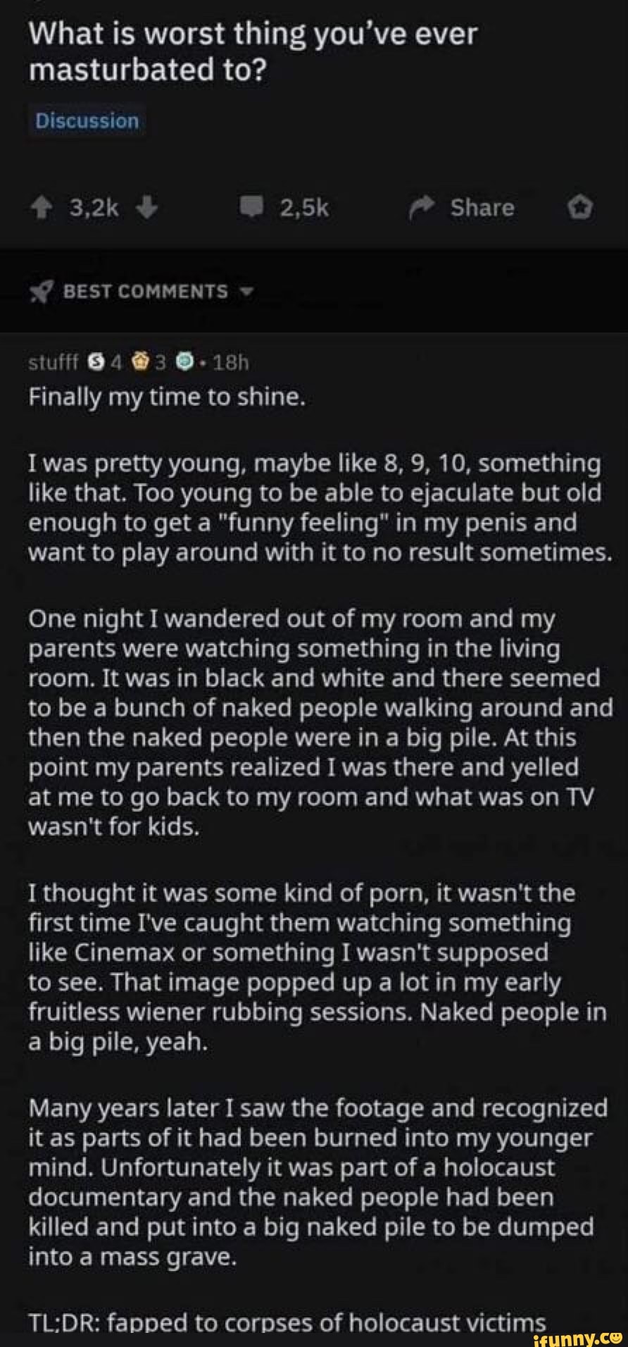 What is worst thing you've ever
masturbated to?
Finally my time to shine.
I was pretty young, maybe like 8, 9, 10, something
like that. Too young to be able to ejaculate but old
enough to get a "funny feeling" in my penis and
want to play around with it to no result sometimes.
One night I wandered out of my room and my
parents were watching something in the living
room. It was in black and white and there seemed
to be a bunch of naked people walking around and
then the naked people were in a big pile. At this
point my parents realized I was there and yelled
at me to go back to my room and what was on TV
wasn't for kids.
I thought it was some kind of porn, it wasn't the
first time I've caught them watching something
like Cinemax or something I wasn't supposed
to see. That image popped up a lot in my early
fruitless wiener rubbing sessions. Naked people in
big pile, yeah.
Many years later I saw the footage and recognized
it as parts of it had been burned into my younger
mind. Unfortunately it was part of a holocaust
documentary and the naked people had been
killed and put into a big naked pile to be dumped
into a mass grave.