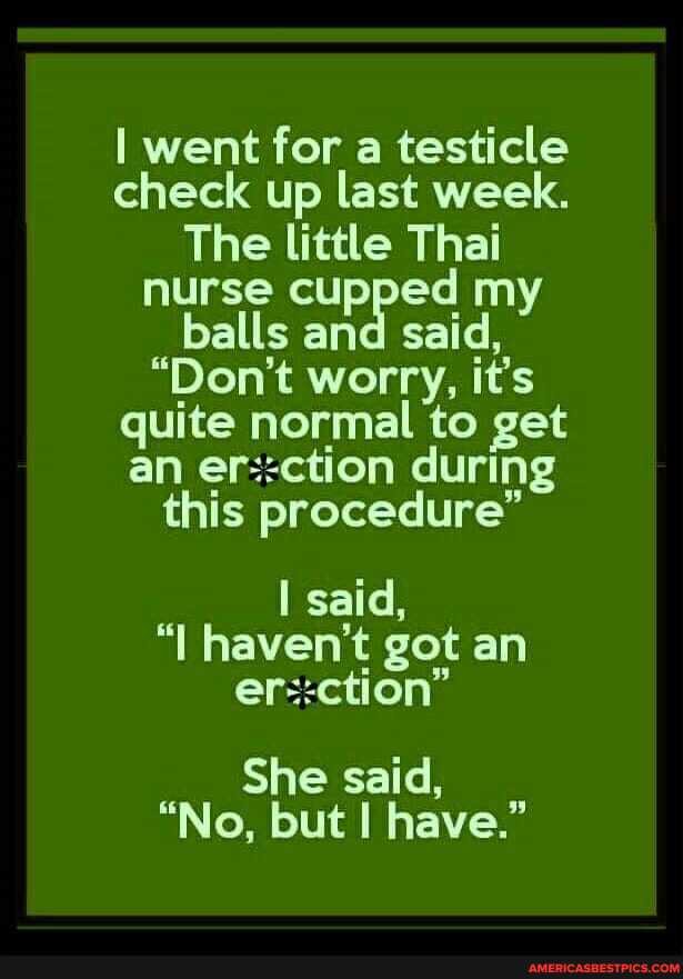 I went for a testicle check up last week.
The little Thai nurse cupped my balls and said,
"Don't worry, it's quite normal to get an erection during this procedure"
said, haven't got an
She said,
"No, but I have."