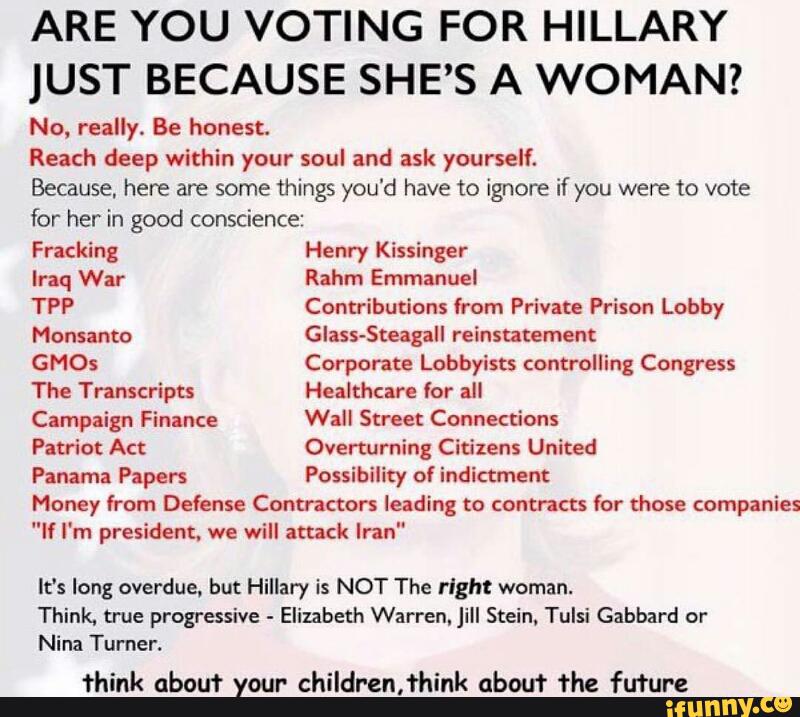ARE YOU VOTING FOR HILLARY
JUST BECAUSE SHE’S A WOMAN?
No. really. Be honest.
Reach deep within your soul and ask yourself.
Because, here are some Things you'd have to ignore if you were to vote
for her in good conscience
Fracking Henry Kissinger
Iraq War Rahm Emmanuel
TPP Contributions (rom Private Prison Lobby
Monsanto Glass-Steagall reinstatement
GMOs Corporate Lobbyists controlling Congress
The Transcripts Healthcare for all
Campaign Finance Wall Street Connections
Patriot Act Overturning Citizens United
Panama Papers Possibility of indictment
Money from Defense Contractors Ieading to contracts for those companies
"If I'm president. we will attack Iran"
It‘s long overdue, but Hillary is NOT The right woman.
Think, true progressive -
Elizabeth Warren. Jill Stein, Tulsi Gabbard or
Nina Turner.
think about your children,fhink about the future