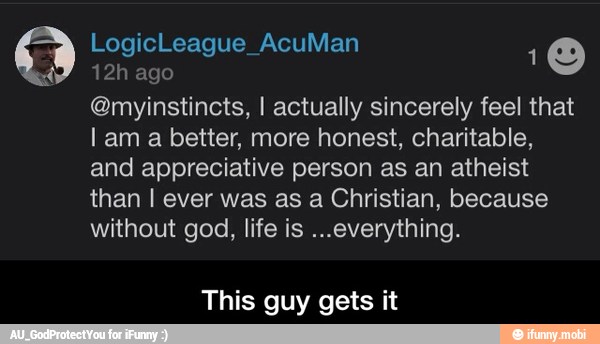 3 ah
ego
O
@myinstincts, I actually sincerely feel that
I am a better, more honest, charitable,
and appreciative person as an atheist
than I ever was as a Christian, because
without god, life is ...everything.
This guy gets it - This guy gets it