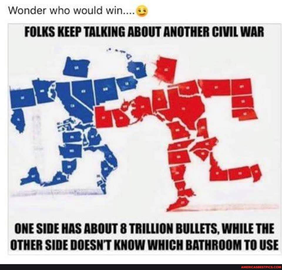 Wonder who would win....
FOLKS KEEP TALKING ABOUT ANOTHER CIVIL WAR
ONE SIDE HAS ABOUT 8 TRILLION BULLETS, WHILE THE OTHER SIDE DOESN'T KNOW WHICH BATHROOM TO USE