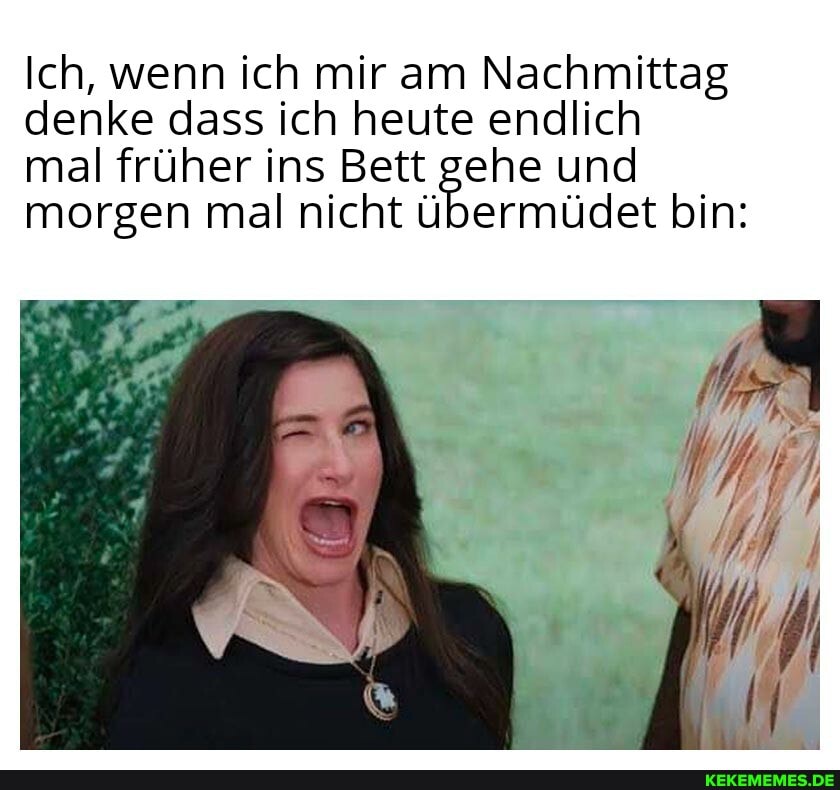 Ich, wenn ich mir am Nachmittag denke dass ich heute endlich
mal früher ins Bett gehe und morgen mal nicht übermüdet bin: