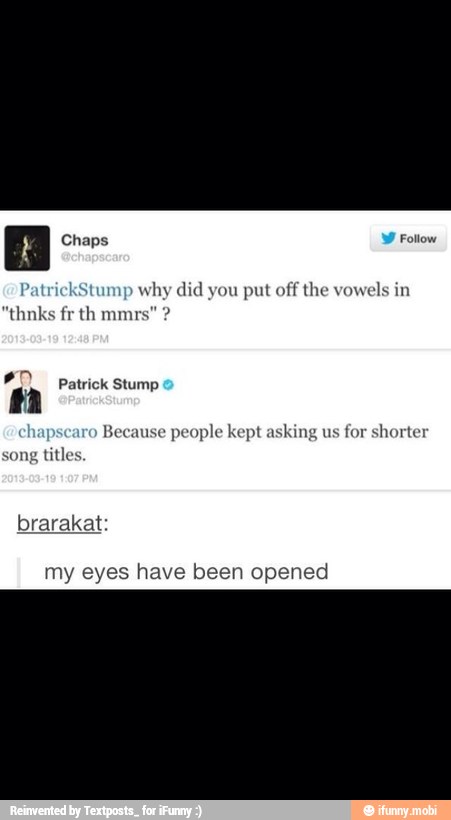 Patri ump
why did you put off the vowels in
Patrick Stump
Because people kept asking us for shorter
song
titles
brarakat:
my eyes have been opened