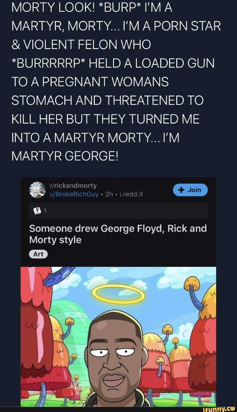 MARTYR, MORTY... I'MA PORN STAR VIOLENT FELON WHO
*BURRRRRP* HELD A LOADED GUN
TO A PREGNANT WOMANS
STOMACH AND THREATENED TO
KILL HER BUT THEY TURNED ME
INTO AMARTYR MORTY... I'M
MARTYR GEORGE!
Someone drew George Floyd, Rick and
Morty style