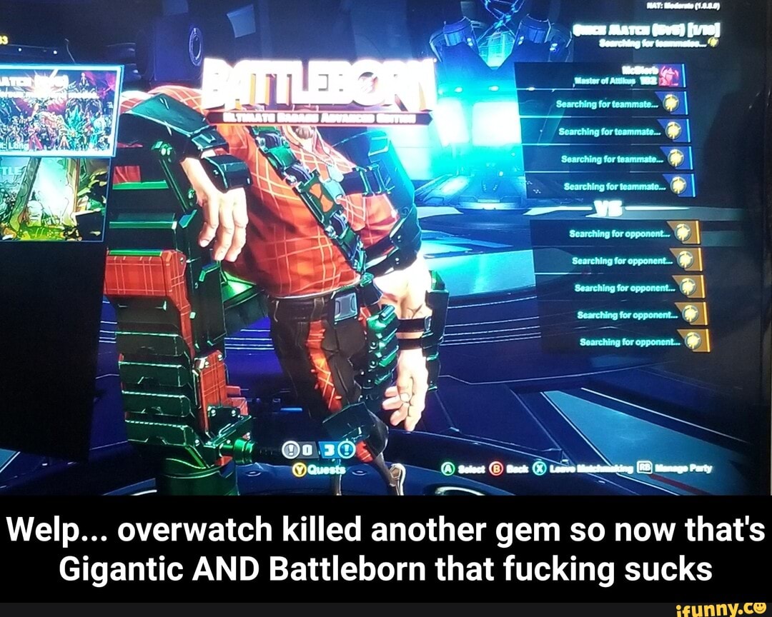 (RAT: ederete (1.8.8.9)
' ay, for
( ys 'earching for tezreion-
Searching forteanmate_ I Searching for teammate... I Searching for teammate I
Searching for teammate. I
@ca Party
Welp... overwatch killed another gem so now that's
Gigantic AND Battleborn that fucking sucks - Welp... overwatch killed another gem so now that's Gigantic AND Battleborn that fucking sucks