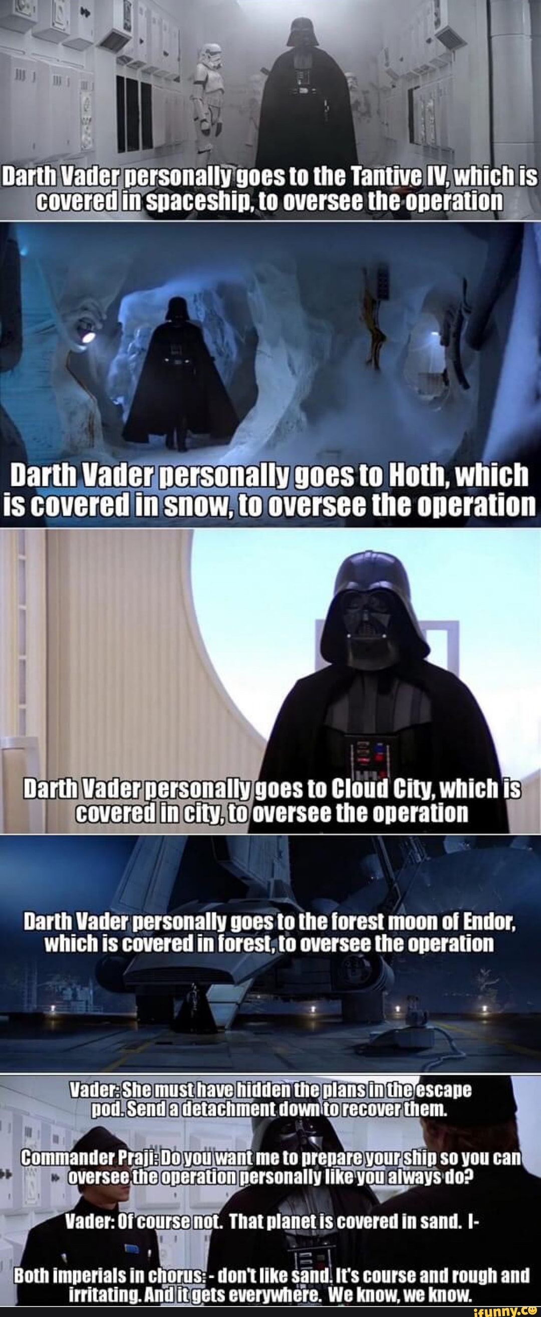 Darth Vader persanally yoes to the Tanitive IV. which is covered in snaceship, to oversee the operation
'Darih Vader personally goes to Hoth, which is Covered In SHOW, Oversee the operation
Darth Vader personally yoes to Cloud City, which is covered in city. to oversee the operation
Darth Vader personally goes to the forest moon of Endor, which is covered in foresi to oversee the operation
ww
Vader: She must tiave hidden the jlans in escape nod. Send detachment ie recover ther.
Gaminander Praji: you wanl me to prepare your shijl so you can auersee (he aperation personally tike you always
That planet Is covered in sand.
Both imperials in chorus: - don't like sand. It's course and rough and irritating. And it gets everywhere. We know, we know.