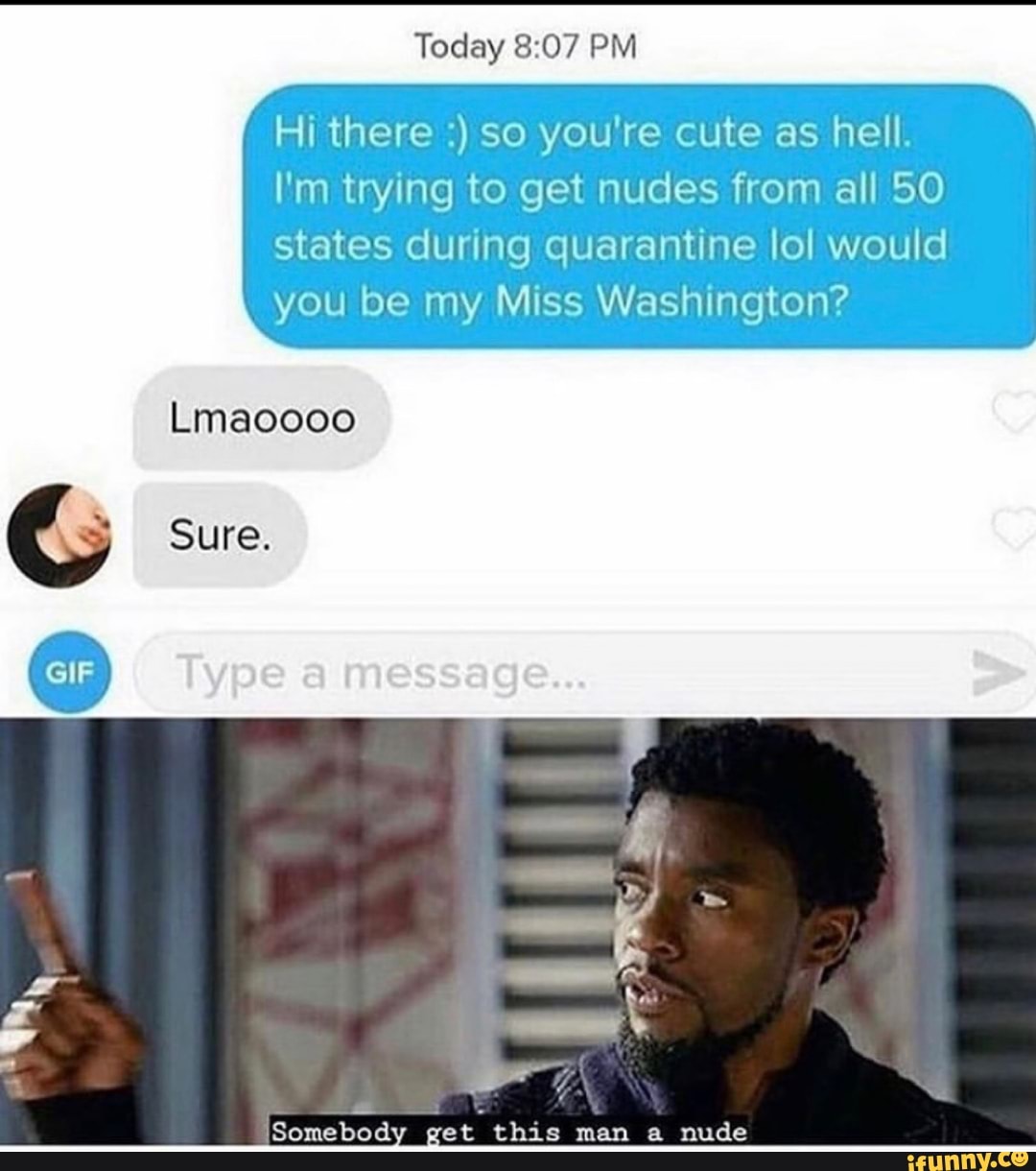Today 8:07 PM
Hi there so you're cute as hell.
I'm trying to get nudes from all 50
states during quarantine lol would
you be my Miss Washington?
Lmaoooo
ES get this man a nude