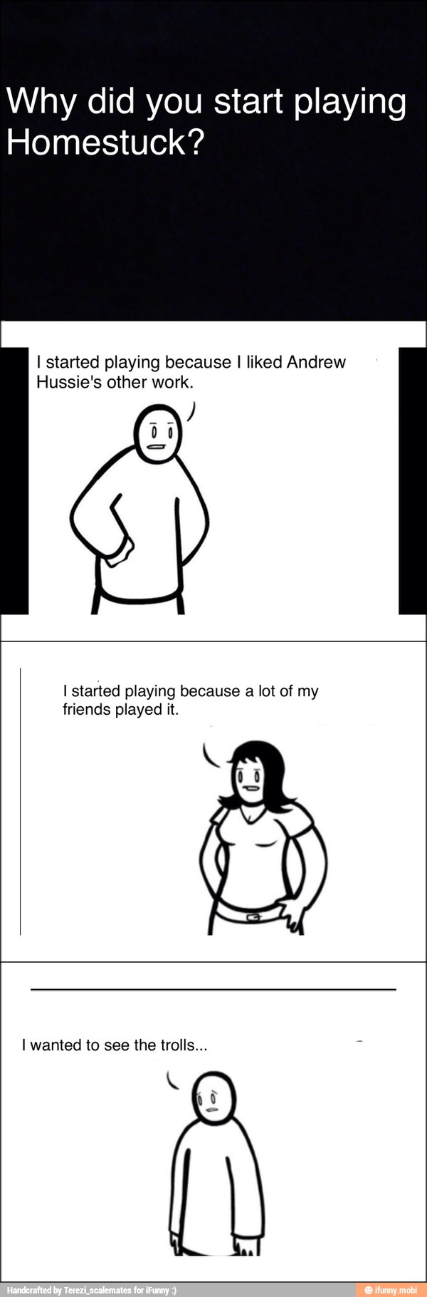 Why did you start playing
Homestuck?
I started playing because I liked Andrew
Hussie's other work.
I started playing because a lot of my
friends played it.