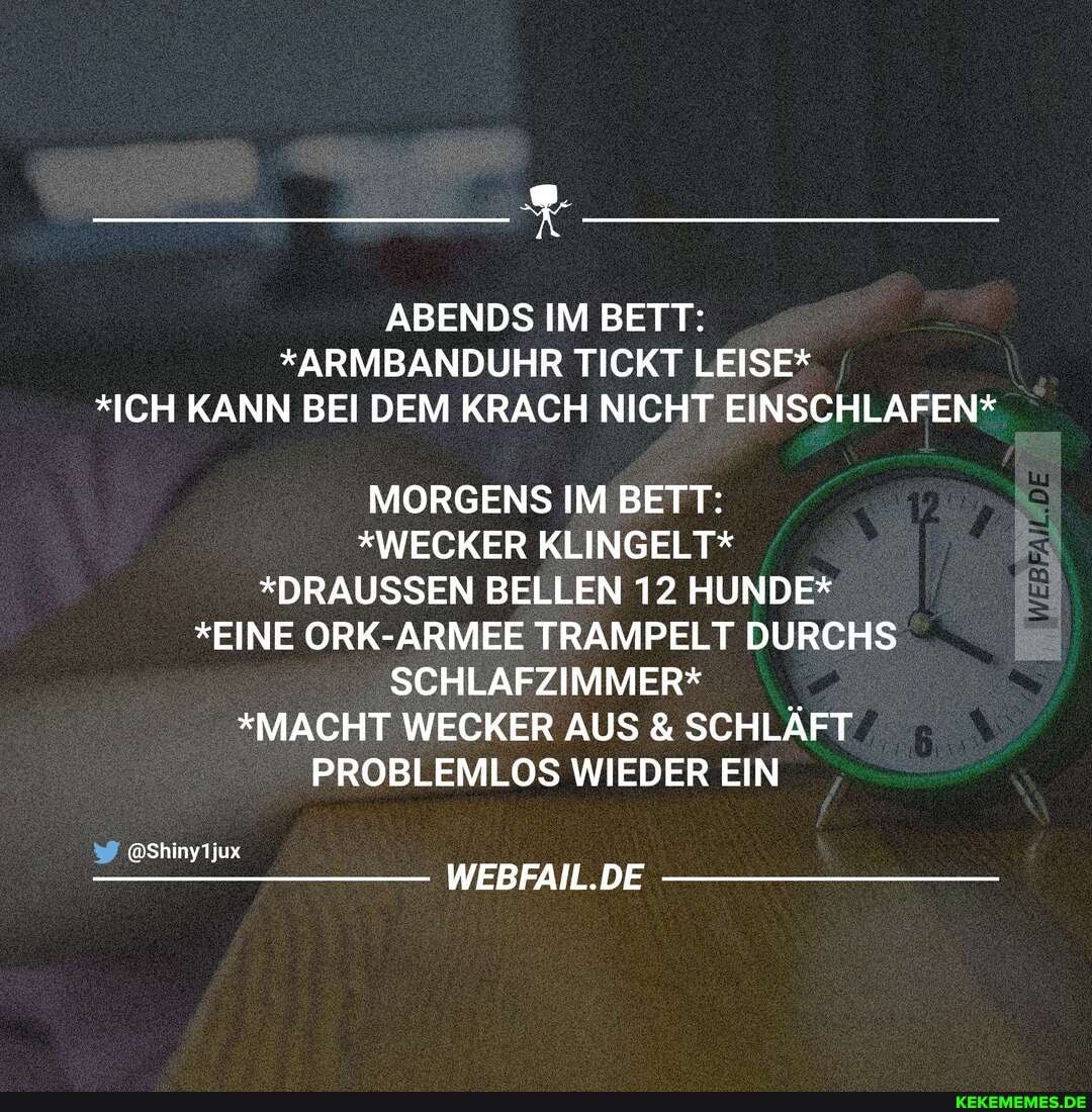 ABENDS IM BETT:
*ARMBANDUHR TICKT LEISE*
*ICH KANN BEI DEM KRACH NICHT EINSCHLAFEN*
MORGENS IM BETT:
*WECKER KLINGELT*
*DRAUSSEN BELLEN 12 HUNDE*
*EINE ORK-ARMEE TRAMPELT DURCHS SCHLAFZIMMER*
*MACHT WECKER AUS & SCHLÄFT PROBLEMLOS WIEDER EIN
@Shinyljux
WEBFAIL.DE