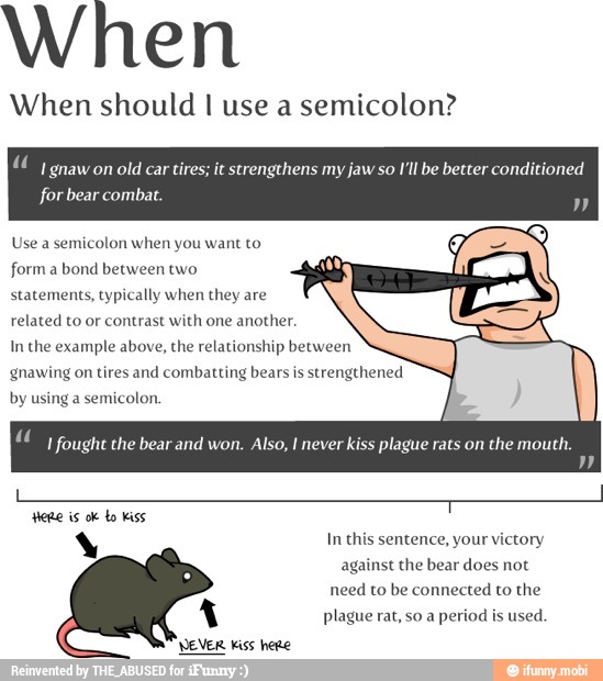 When
When should I use a semicolon?
I gnaw on
old car tires; it strengthens my jaw so I'll be better conditioned
Use a semicolon when you want to
form a bond between two
statements, typically when they are
related to or contrast with one another.
In the example above, the relationship between
gnawing on tires and combatting bears is strengthened
by using a semicolon.
"(I fought the bear and won. Also, I never kiss plague rats on
the mouth.
s In this sentence, your victory
against the bear does not
need to be connected to the
A plague rat, so a
period is
used.
EVER Kiss here