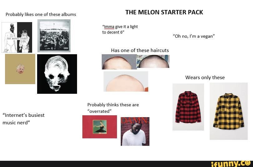 THE MELON STARTER PACK
Probably likes one of these albums give it a ight
to decent 6"
"Oh no, I'ma vegan"
Has one of these haircuts
Wears only these
Probably thinks these are
"overrated"
"Internet's busiest music nerd"