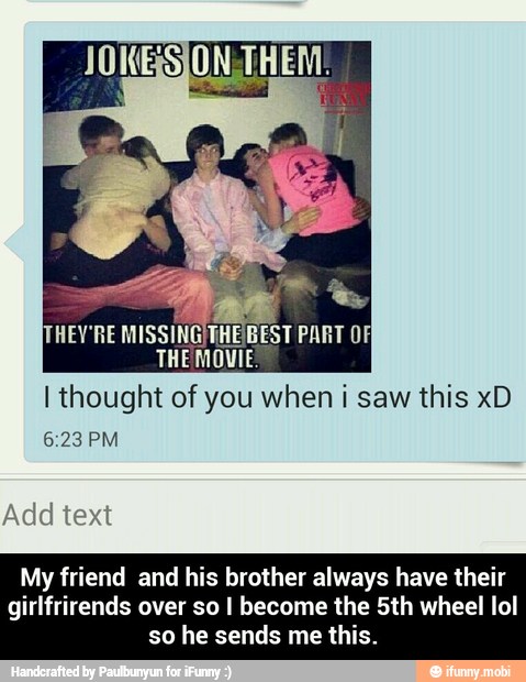 I thought of you when i saw this xD
My friend and his brother always have their
girlfrirends over so I become the 5th wheel lol
so he sends me this. - My friend and his brother always have their girlfrirends over so I become the 5th wheel lol so he sends me this.