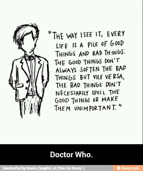 "THE WAY 1SEE 1T, EVERY
LIFE IS A PILE OF GOOD
THINGS AND BAD THINGS.
THE 6000 THINGS DON'T"
ALWAYS SOFTEN THE BAD
THINGS BUT VILE VERSA,
THE BAD THINGS DON'T
NECESSARILY SPOIL THE
GOOD THINGS OR MAKE
THEM UNIMPORTANT.
Doctor Who. - Doctor Who.