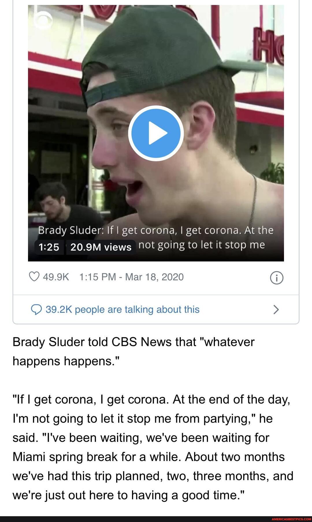 Brady Sluder: If I get corona, I get corona. At the
1:25 20.9M views Not going to let it stop me
Mar 18, 2020 O
© 39.2K people are talking about this Brady Sluder told CBS News that "whatever
happens happens."
"If I get corona, I get corona. At the end of the day,
I'm not going to let it stop me from partying," he
said. "I've been waiting, we've been waiting for
Miami spring break for a while. About two months
we've had this trip planned, two, three months, and
we're just out here to having a good time."