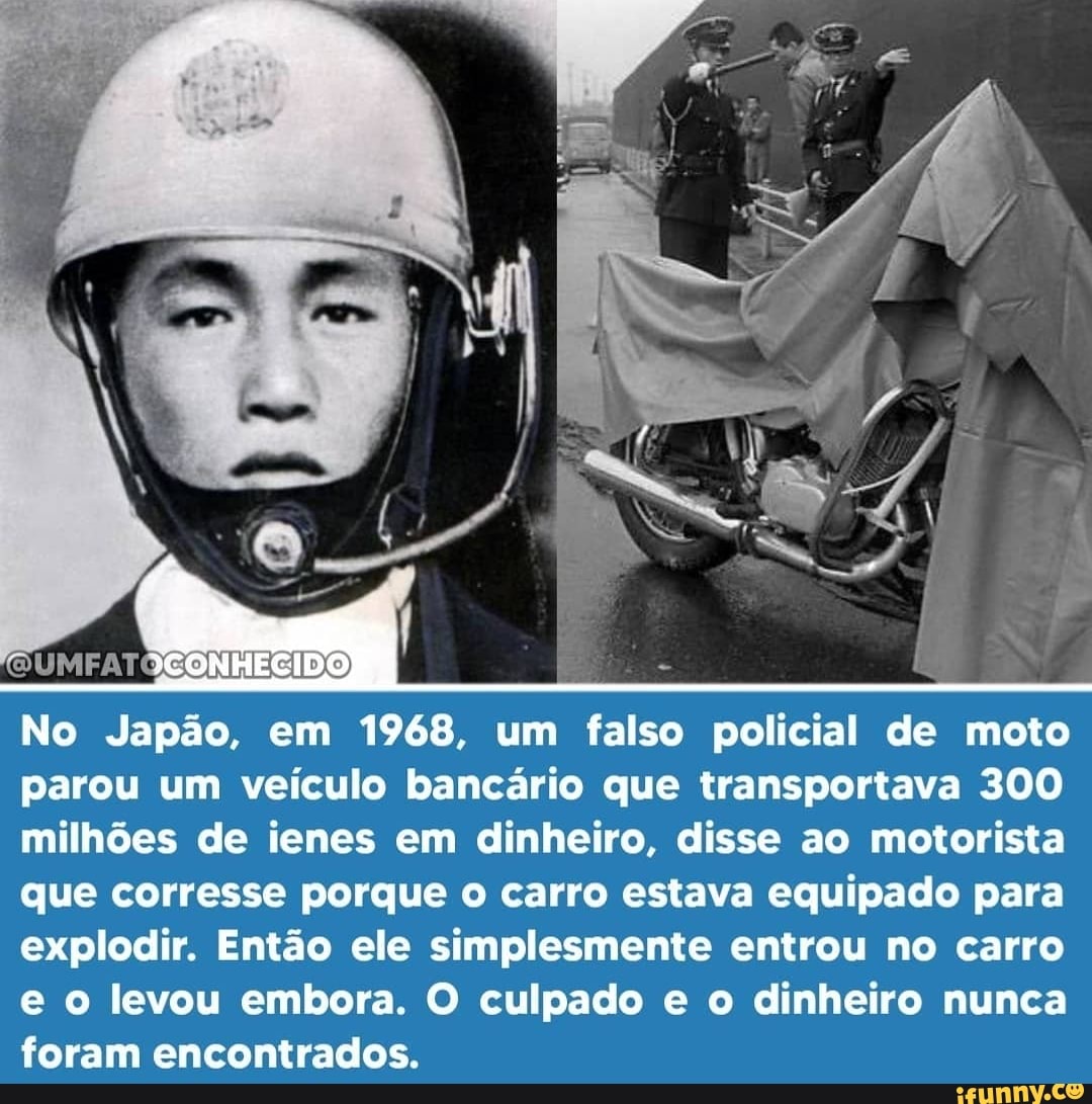 No Japão, em 1968, um falso policial de moto parou um veículo bancário que transportava 300 milhões de ienes em dinheiro, disse ao motorista que corresse porque o carro estava equipado para explodir. Então ele simplesmente entrou no carro e o levou embora. O culpado e o dinheiro nunca foram encontrados.