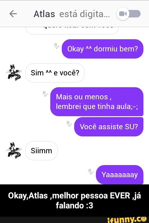 € Atlas está digita...
Okay M dormiu bem?
PA
ps Sim M e você?
Mais ou menos
lembrei que tinha aula;-;
Vocé assiste SU?
Okay,Atlas
melhor pessoa EVER ,ja
falando :3 - Okay,Atlas ,melhor pessoa EVER ,já falando :3