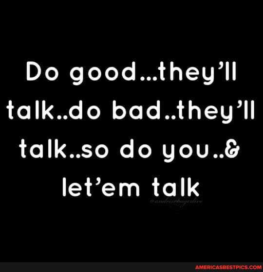 Do good...they'll talk..do bad..they'll talk.so do you..& talk