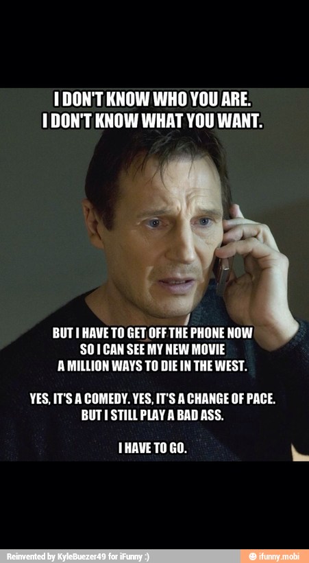 IDON'T KNOW WHO YOU ARE.
I DON'T KNOW WHAT YOU WANT.
BUT HAVE TO GET OFF THE PHONE NOW
SO ICAN SEE MY NEW MOVIE
A MILLION WAYS TO DIE IN THE WEST.
YES, IT'S A COMEDY. YES, IT'S A CHANGE OF PACE.
BUTI STILL PLAY A BAD ASS.